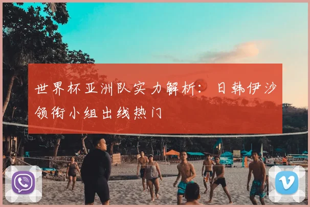 世界杯亚洲队实力解析:日韩伊沙领衔小组出线热门