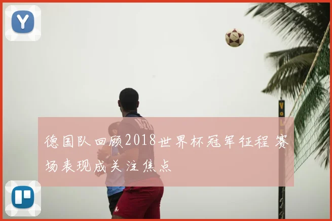 德国队回顾2018世界杯冠军征程 赛场表现成关注焦点