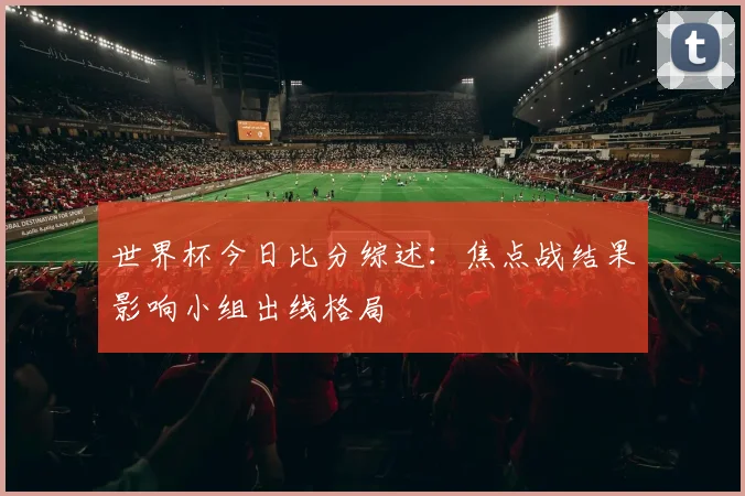 世界杯今日比分综述：焦点战结果影响小组出线格局